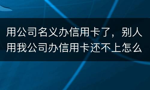 用公司名义办信用卡了，别人用我公司办信用卡还不上怎么办