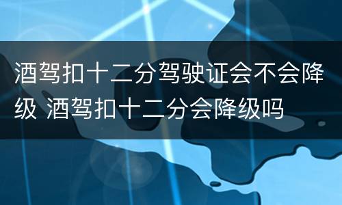 酒驾扣十二分驾驶证会不会降级 酒驾扣十二分会降级吗