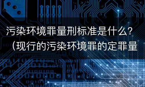 污染环境罪量刑标准是什么？（现行的污染环境罪的定罪量刑标准）