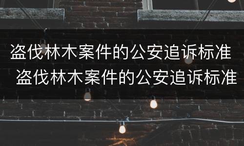 盗伐林木案件的公安追诉标准 盗伐林木案件的公安追诉标准是什么