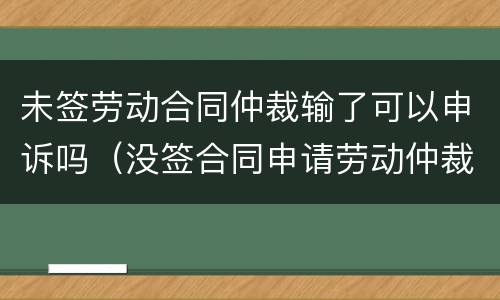 未签劳动合同仲裁输了可以申诉吗（没签合同申请劳动仲裁会输吗）