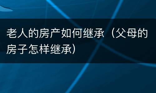 老人的房产如何继承（父母的房子怎样继承）