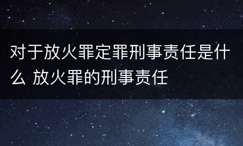 对于放火罪定罪刑事责任是什么 放火罪的刑事责任