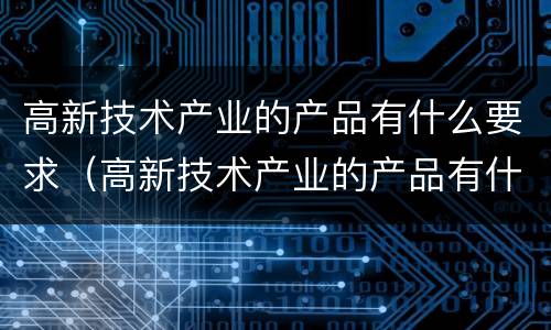 高新技术产业的产品有什么要求（高新技术产业的产品有什么要求和标准）