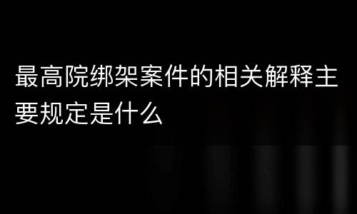 最高院绑架案件的相关解释主要规定是什么