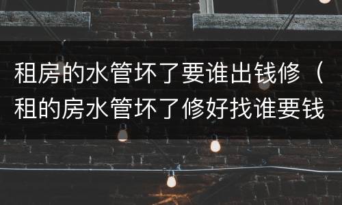 租房的水管坏了要谁出钱修(租的房水管坏了修好找谁要钱)