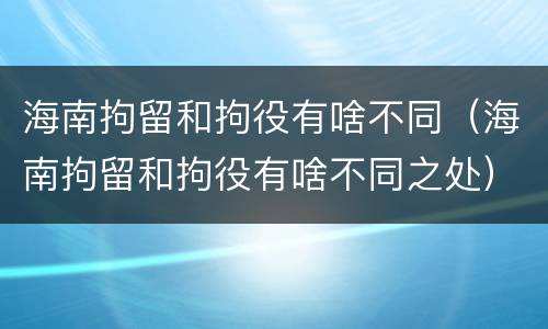 海南拘留和拘役有啥不同（海南拘留和拘役有啥不同之处）