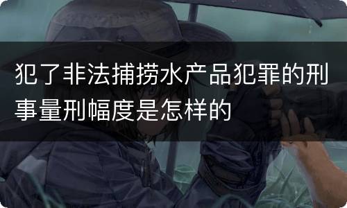 犯了非法捕捞水产品犯罪的刑事量刑幅度是怎样的