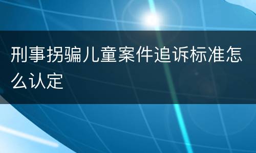 刑事拐骗儿童案件追诉标准怎么认定