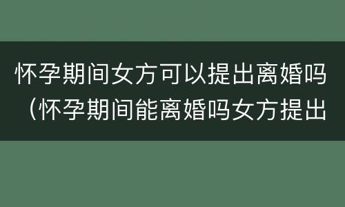 怀孕期间女方可以提出离婚吗（怀孕期间能离婚吗女方提出）