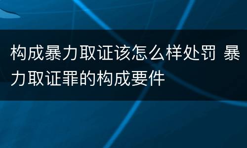 构成暴力取证该怎么样处罚 暴力取证罪的构成要件