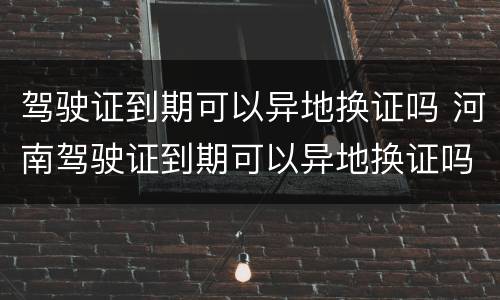 驾驶证到期可以异地换证吗 河南驾驶证到期可以异地换证吗