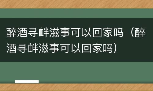 醉酒寻衅滋事可以回家吗（醉酒寻衅滋事可以回家吗）