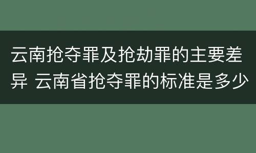 云南抢夺罪及抢劫罪的主要差异 云南省抢夺罪的标准是多少?
