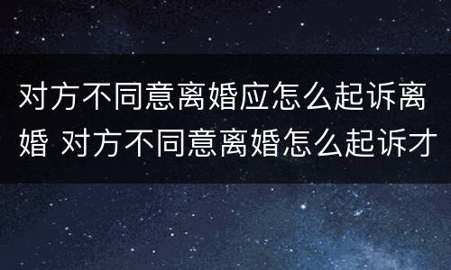 对方不同意离婚应怎么起诉离婚 对方不同意离婚怎么起诉才能离