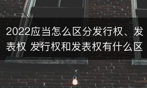 2022应当怎么区分发行权、发表权 发行权和发表权有什么区别