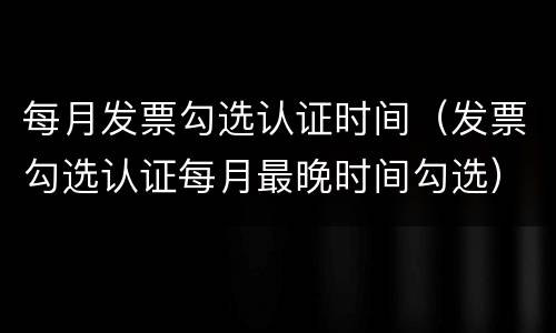 每月发票勾选认证时间（发票勾选认证每月最晚时间勾选）