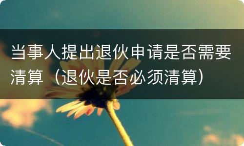 当事人提出退伙申请是否需要清算（退伙是否必须清算）