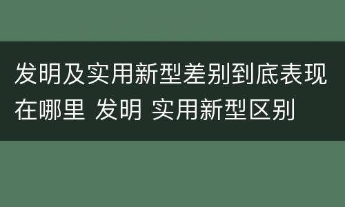 发明及实用新型差别到底表现在哪里 发明 实用新型区别