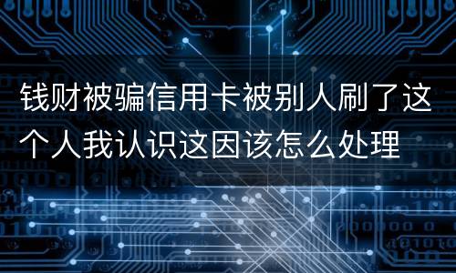 钱财被骗信用卡被别人刷了这个人我认识这因该怎么处理