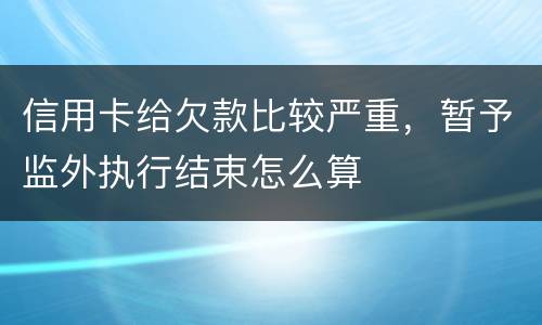 信用卡给欠款比较严重，暂予监外执行结束怎么算