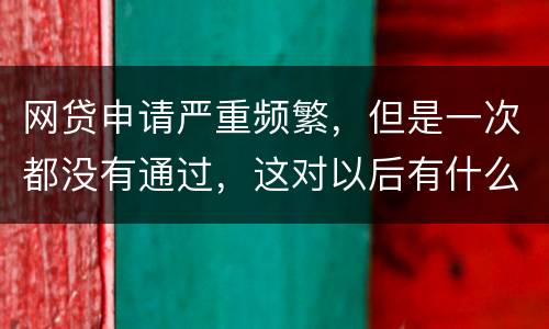 网贷申请严重频繁，但是一次都没有通过，这对以后有什么影响