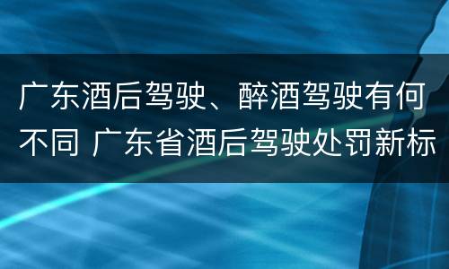 广东酒后驾驶、醉酒驾驶有何不同 广东省酒后驾驶处罚新标准