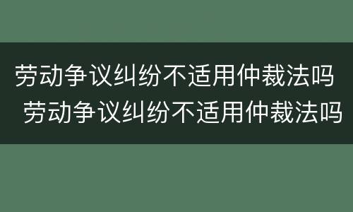 劳动争议纠纷不适用仲裁法吗 劳动争议纠纷不适用仲裁法吗怎么办