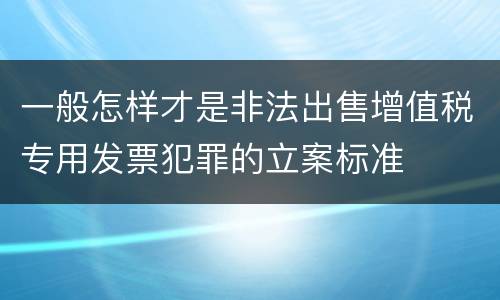 一般怎样才是非法出售增值税专用发票犯罪的立案标准