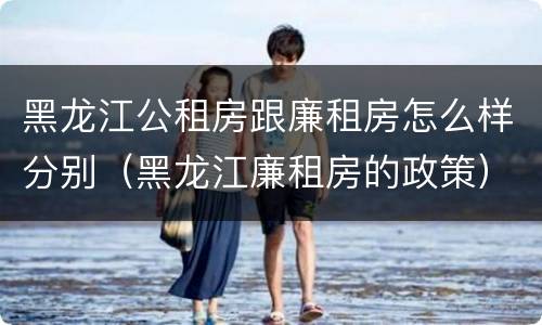 黑龙江公租房跟廉租房怎么样分别（黑龙江廉租房的政策）