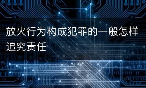 放火行为构成犯罪的一般怎样追究责任