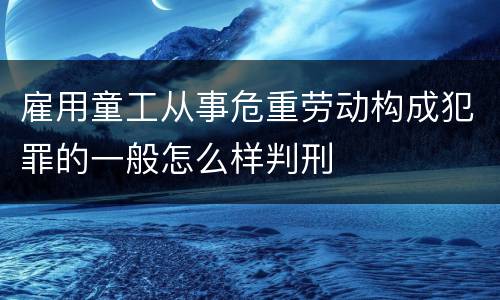 雇用童工从事危重劳动构成犯罪的一般怎么样判刑