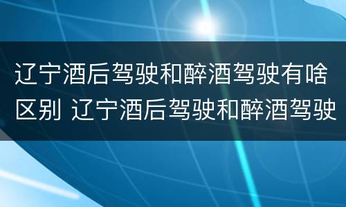 辽宁酒后驾驶和醉酒驾驶有啥区别 辽宁酒后驾驶和醉酒驾驶有啥区别呢