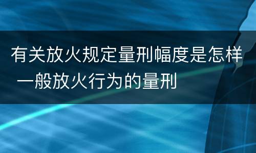 有关放火规定量刑幅度是怎样 一般放火行为的量刑