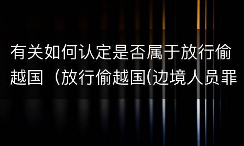 有关如何认定是否属于放行偷越国（放行偷越国(边境人员罪）