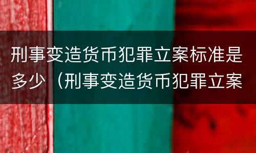 刑事变造货币犯罪立案标准是多少（刑事变造货币犯罪立案标准是多少条）