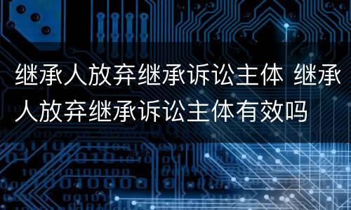 继承人放弃继承诉讼主体 继承人放弃继承诉讼主体有效吗