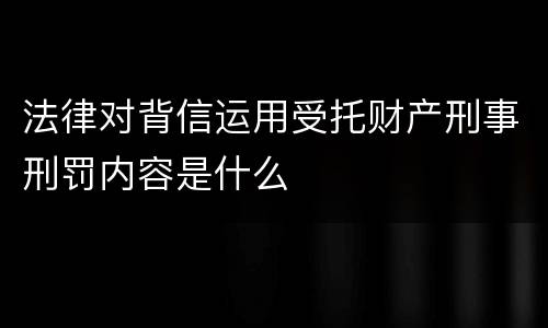 法律对背信运用受托财产刑事刑罚内容是什么