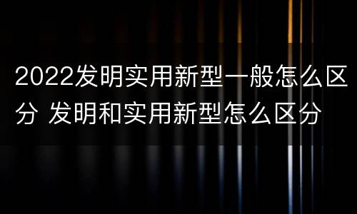 2022发明实用新型一般怎么区分 发明和实用新型怎么区分