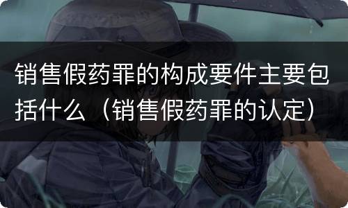 销售假药罪的构成要件主要包括什么（销售假药罪的认定）