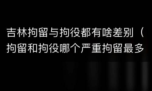 吉林拘留与拘役都有啥差别（拘留和拘役哪个严重拘留最多多少天）