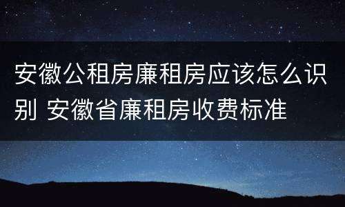 安徽公租房廉租房应该怎么识别 安徽省廉租房收费标准