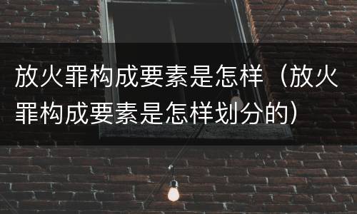 放火罪构成要素是怎样（放火罪构成要素是怎样划分的）