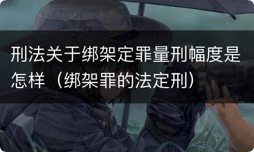 刑法关于绑架定罪量刑幅度是怎样（绑架罪的法定刑）