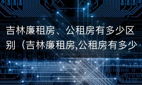 吉林廉租房、公租房有多少区别（吉林廉租房,公租房有多少区别呢）