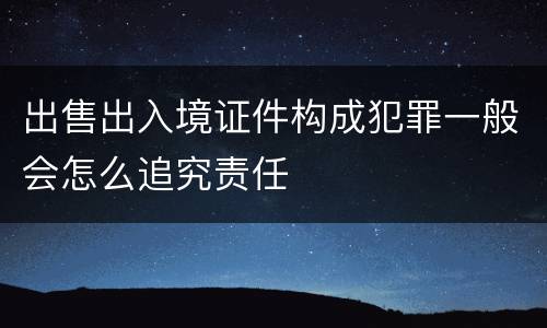 出售出入境证件构成犯罪一般会怎么追究责任 出售出入境证件构成犯罪一般会怎么追究责任