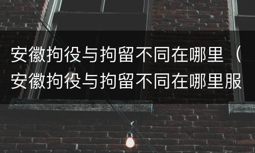 安徽拘役与拘留不同在哪里（安徽拘役与拘留不同在哪里服刑）