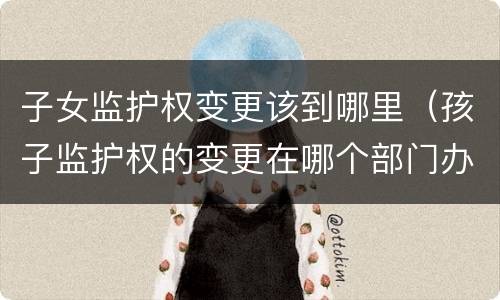 子女监护权变更该到哪里（孩子监护权的变更在哪个部门办理）