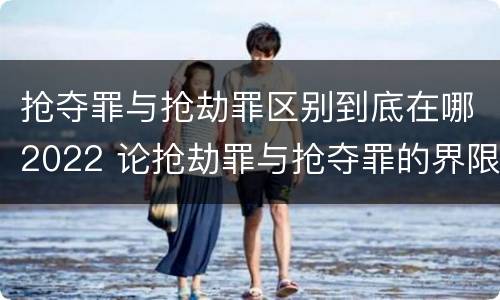 抢夺罪与抢劫罪区别到底在哪2022 论抢劫罪与抢夺罪的界限