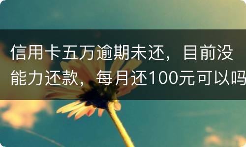 信用卡五万逾期未还，目前没能力还款，每月还100元可以吗